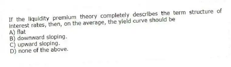 If the liquidity premium theory completely describes the term structure of interest rates, then, on the average, the yield curve should be
A) flat
B) downward sloping.
C) upward sloping.
D) none of the above.