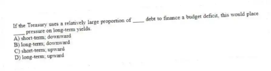 If the Treasury uses a relatively large proportion of ____ debt to finance a budget deficit, this would place ____ pressure on long-term yields.
A) short-term; downward
B) long-term; downward
C) short-term; upward
D) long-term; upward