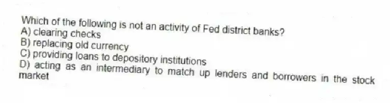 Which of the following is not an activity of Fed district banks?
A) clearing checks
B) replacing old currency
C) providing loans to depository institutions
D) acting as an intermediary to match up lenders and borrowers in the stock market