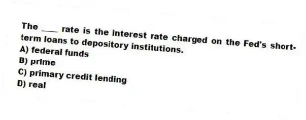 The ____ rate is the interest rate charged on the Fed's short-term loans to depository institutions.
A) federal funds
B) prime
C) primary credit lending
D) real