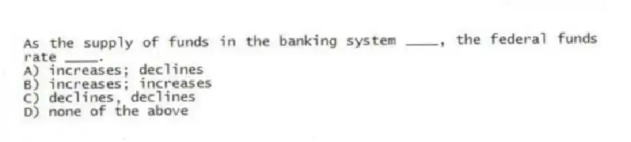 As the supply of funds in the banking system ____, the federal funds rate ____.
A) increases; declines
B) increases; increases
C) declines, declines
D) none of the above