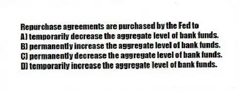 Repurchase agreements are purchased by the Fed to
A) temporarily decrease the aggregate level of bank funds.
B) permanently increase the aggregate level of bank funds.
C) permanently decrease the aggregate level of bank funds.
D) temporarily increase the aggregate level of bank funds.