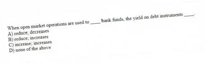 When open market operations are used to ____ bank funds, the yield on debt instruments ____.
A) reduce; decreases
B) reduce; increases
C) increase; increases
D) none of the above