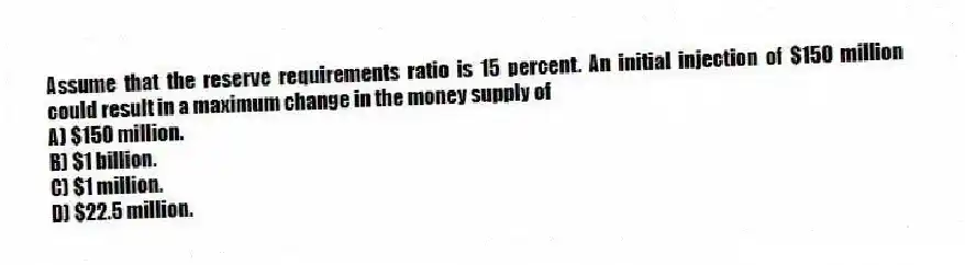 Assume that the reserve requirements ratio is 15 percent. An initial injection of $150 million could result in a maximum change in the money supply of
A) $150 million.
B) $1 billion.
C) $1 million.
D) $22.5 million.