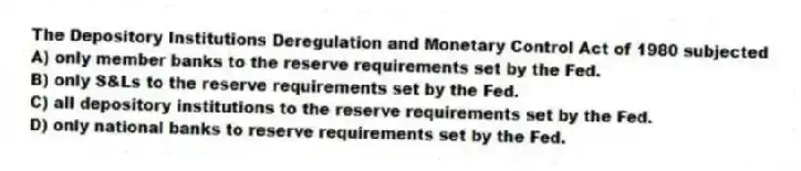 The Depository Institutions Deregulation and Monetary Control Act of 1980 subjected
A) only member banks to the reserve requirements set by the Fed.
B) only S&Ls to the reserve requirements set by the Fed.
C) all depository institutions to the reserve requirements set by the Fed.
D) only national banks to reserve requirements set by the Fed.