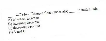 ____ in Federal Reserve float causes a(n) ____ in bank funds.
A) increase; increase
B) increase; decrease
C) decrease; decrease
D) A and C