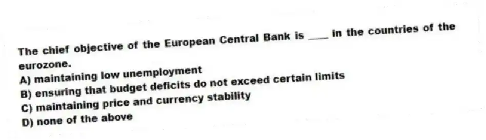 The chief objective of the European Central Bank is ____ in the countries of the eurozone.
A) maintaining low unemployment
B) ensuring that budget deficits do not exceed certain limits
C) maintaining price and currency stability
D) none of the above