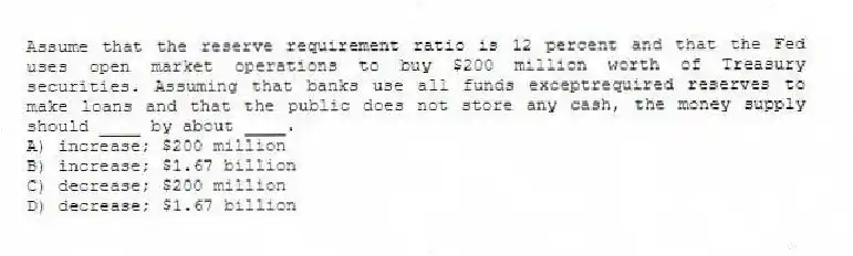 Assume that the reserve requirement ratio is 12 percent and that the Fed uses open market operations to buy $200 million worth of Treasury securities. Assuming that banks use all funds exceptrequired reserves to make loans and that the public does not store any cash, the money supply should ____ by about ____.
A) increase; $200 million
B) increase; $1.67 billion
C) decrease; $200 million
D) decrease; $1.67 billion