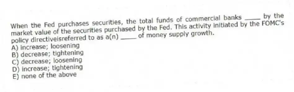 When the Fed purchases securities, the total funds of commercial banks ____ by the market value of the securities purchased by the Fed. This activity initiated by the FOMC's policy directiveisreferred to as a(n) ____ of money supply growth.
A) increase; loosening
B) decrease; tightening
C) decrease; loosening
D) increase; tightening
E) none of the above