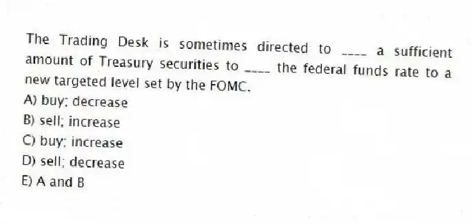 The Trading Desk is sometimes directed to ____ a sufficient amount of Treasury securities to ____ the federal funds rate to a new targeted level set by the FOMC.
A) buy; decrease
B) sell; increase
C) buy; increase
D) sell; decrease
E) A and B