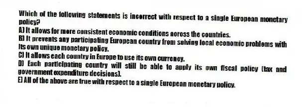 Which of the following statements is incorrect with respect to a single European monetary policy?
A) It allows for more consistent economic conditions across the countries.
B) It prevents any participating European country from solving local economic problems with its own unique monetary policy.
C) It allows each country in Europe to use its own currency.
D) Each participating country will still be able to apply its own fiscal policy (tax and government expenditure decisions).
E) All of the above are true with respect to a single European monetary policy.