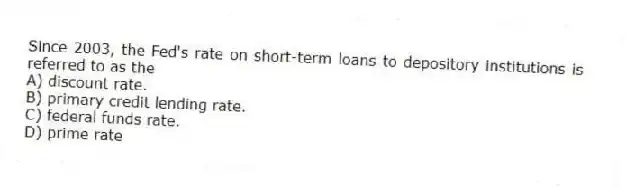 Since 2003, the Fed's rate on short-term loans to depository institutions is referred to as the
A) discount rate.
B) primary credit lending rate.
C) federal funds rate.
D) prime rate