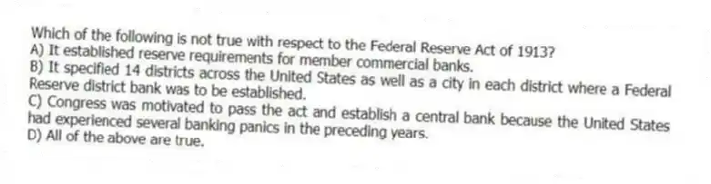 Which of the following is not true with respect to the Federal Reserve Act of 1913?
A) It established reserve requirements for member commercial banks.
B) It specified 14 districts across the United States as well as a city in each district where a Federal Reserve district bank was to be established.
C) Congress was motivated to pass the act and establish a central bank because the United States had experienced several banking panics in the preceding years.
D) All of the above are true.