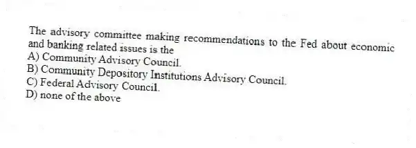 The advisory committee making recommendations to the Fed about economic and banking related issues is the
A) Community Advisory Council.
B) Community Depository Institutions Advisory Council.
C) Federal Advisory Council.
D) none of the above