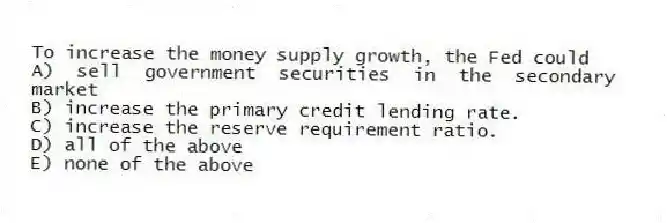 To increase the money supply growth, the Fed could
A) sell government securities in the secondary market
B) increase the primary credit lending rate.
C) increase the reserve requirement ratio.
D) all of the above
E) none of the above