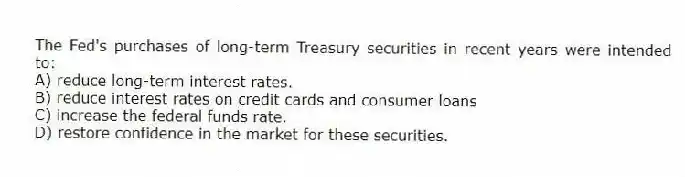 The Fed's purchases of long-term Treasury securities in recent years were intended to:
A) reduce long-term interest rates.
B) reduce interest rates on credit cards and consumer loans
C) increase the federal funds rate.
D) restore confidence in the market for these securities.