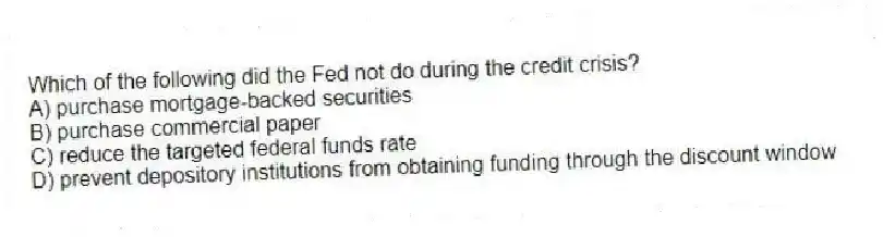 Which of the following did the Fed not do during the credit crisis?
A) purchase mortgage-backed securities
B) purchase commercial paper
C) reduce the targeted federal funds rate
D) prevent depository institutions from obtaining funding through the discount window