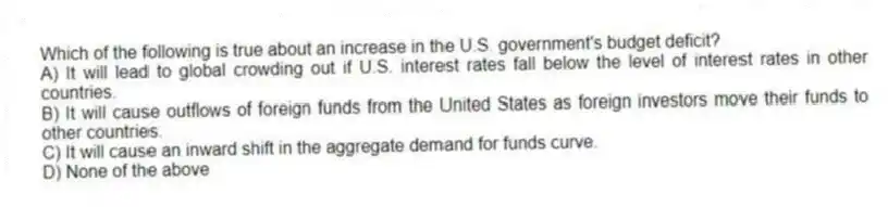 Which of the following is true about an increase in the U.S. government's budget deficit?
A) It will lead to global crowding out if U.S. interest rates fall below the level of interest rates in other countries.
B) It will cause outflows of foreign funds from the United States as foreign investors move their funds to other countries.
C) It will cause an inward shift in the aggregate demand for funds curve.
D) None of the above