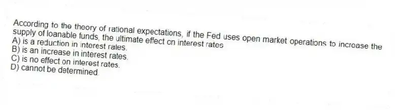 According to the theory of rational expectations, if the Fed uses open market operations to increase the supply of loanable funds, the ultimate effect on interest rates
A) is a reduction in interest rates.
B) is an increase in interest rates.
C) is no effect on interest rates.
D) cannot be determined.