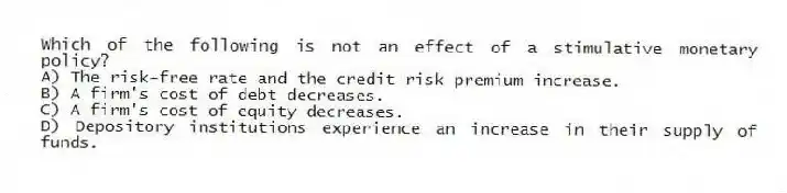 Which of the following is not an effect of a stimulative monetary policy?
A) The risk-free rate and the credit risk premium increase.
B) A firm's cost of debt decreases.
C) A firm's cost of equity decreases.
D) Depository institutions experience an increase in their supply of funds.