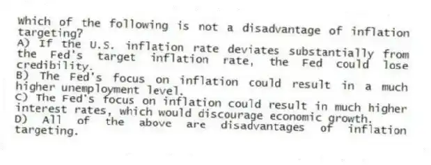 Which of the following is not a disadvantage of inflation targeting?
A) If the U.S. inflation rate deviates substantially from the Fed's target inflation rate, the Fed could lose credibility.
B) The Fed's focus on inflation could result in a much higher unemployment level.
C) The Fed's focus on inflation could result in much higher interest rates, which would discourage economic growth.
D) All of the above are disadvantages of inflation targeting.