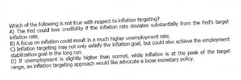 Which of the following is not true with respect to inflation targeting?
A) The Fed could lose credibility if the inflation rate deviates substantially from the Fed's target inflation rate.
B) A focus on inflation could result in a much higher unemployment rate.
C) Inflation targeting may not only satisfy the inflation goal, but could also achieve the employment stabilization goal in the long run.
D) If unemployment is slightly higher than normal, while inflation is at the peak of the target range, an inflation targeting approach would like advocate a loose monetary policy.