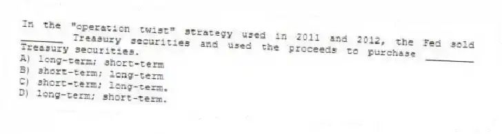 In the "operation twist" strategy used in 2011 and 2012, the Fed sold _______ Treasury securities and used the proceeds to purchase ________ Treasury securities.
A) long-term; short-term
B) short-term; long-term
C) short-term; long-term.
D) long-term; short-term.