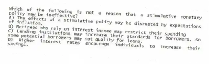 Which of the following is not a reason that a stimulative monetary policy may be ineffective?
A) The effects of a stimulative policy may be disrupted by expectations of inflation.
B) Retirees who rely on interest income may restrict their spending
C) Lending institutions may increase their standards for borrowers, so some potential borrowers may not qualify for loans.
D) Higher interest rates encourage individuals to increase their savings.
