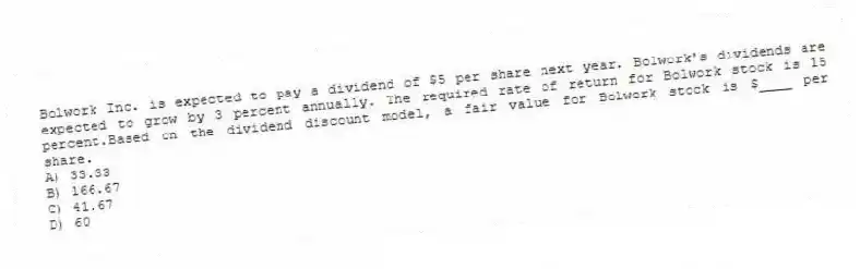 Bolwork Inc. is expected to pay a dividend of $5 per share next year. Bolwork's dividends are expected to grow by 3 percent annually. The required rate of return for Bolwork stock is 15 percent.Based on the dividend discount model, a fair value for Bolwork stock is $____ per share.
A) 33.33
B) 166.67
C) 41.67
D) 60