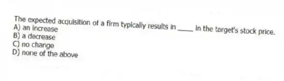 The expected acquisition of a firm typically results in ____ in the target's stock price.
A) an increase
B) a decrease
C) no change
D) none of the above