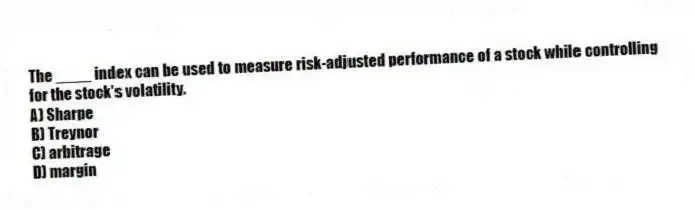 The ____ index can be used to measure risk-adjusted performance of a stock while controlling for the stock's volatility.
A) Sharpe
B) Treynor
C) arbitrage
D) margin