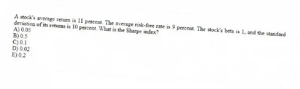 A stock's average return is 11 percent. The average risk-free rate is 9 percent. The stock's beta is 1, and the standard deviation of its returns is 10 percent. What is the Sharpe index?
A) 0.05
B) 0.5
C) 0.1
D) 0.02
E) 0.2