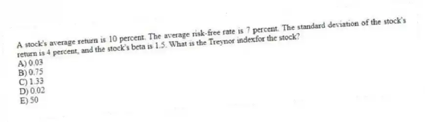 A stock's average return is 10 percent. The average risk-free rate is 7 percent. The standard deviation of the stock's return is 4 percent, and the stock's beta is 1.5. What is the Treynor indexfor the stock?
A) 0.03
B) 0.75
C) 1.33
D) 0.02
E) 50