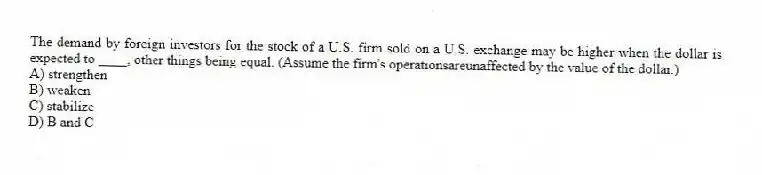 The demand by foreign investors for the stock of a U.S. firm sold on a U.S. exchange may be higher when the dollar is expected to ____, other things being equal. (Assume the firm's operationsareunaffected by the value of the dollar.)
A) strengthen
B) weaken
C) stabilize
D) B and C
