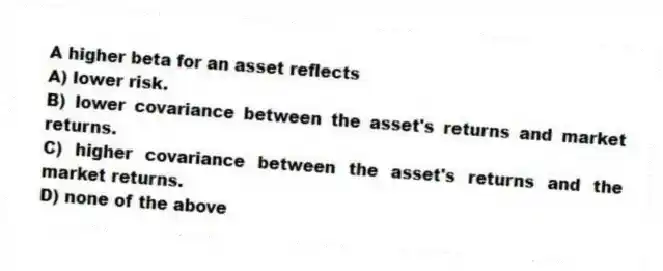 A higher beta for an asset reflects
A) lower risk.
B) lower covariance between the asset's returns and market returns.
C) higher covariance between the asset's returns and the market returns.
D) none of the above