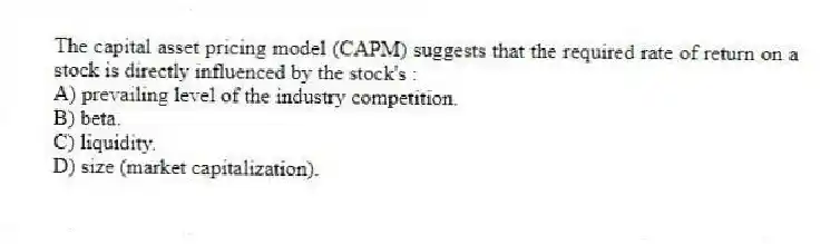 The capital asset pricing model (CAPM) suggests that the required rate of return on a stock is directly influenced by the stock's :
A) prevailing level of the industry competition.
B) beta.
C) liquidity.
D) size (market capitalization).