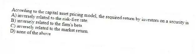 According to the capital asset pricing model, the required return by investors on a security is
A) inversely related to the risk-free rate.
B) inversely related to the firm's beta.
C) inversely related to the market return.
D) none of the above