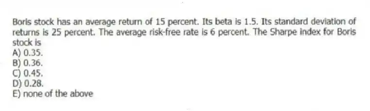 Boris stock has an average return of 15 percent. Its beta is 1.5. Its standard deviation of returns is 25 percent. The average risk-free rate is 6 percent. The Sharpe index for Boris stock is
A) 0.35.
B) 0.36.
C) 0.45.
D) 0.28.
E) none of the above