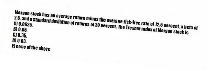 Morgan stock has an average return minus the average risk-free rate of 12.5 percent, a beta of 2.5, and a standard deviation of returns of 20 percent. The Treynor index of Morgan stock is
A) 0.0625.
B) 0.05.
C) 0.35.
D) 0.03.
E) none of the above