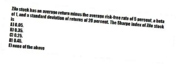 Zilo stock has an average return minus the average risk-free rate of 5 percent, a beta of 1, and a standard deviation of returns of 20 percent. The Sharpe index of Zilo stock is
A) 0.05.
B) 0.35.
C) 0.25.
D) 0.45.
E) none of the above