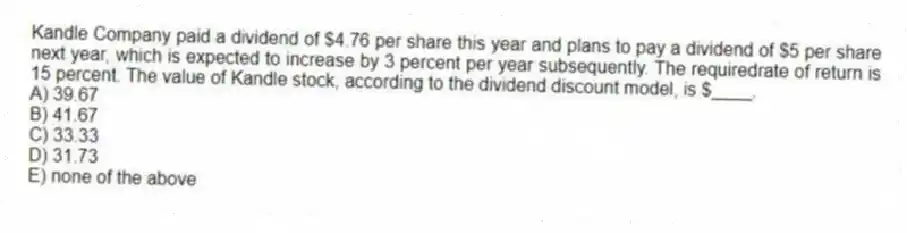 Kandle Company paid a dividend of $4.76 per share this year and plans to pay a dividend of $5 per share next year, which is expected to increase by 3 percent per year subsequently. The requiredrate of return is 15 percent. The value of Kandle stock, according to the dividend discount model, is $____.
A) 39.67
B) 41.67
C) 33.33
D) 31.73
E) none of the above