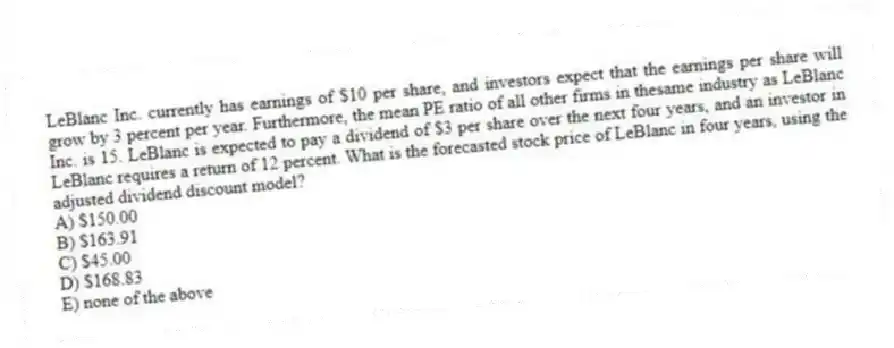 LeBlanc Inc. currently has earnings of $10 per share, and investors expect that the earnings per share will grow by 3 percent per year. Furthermore, the mean PE ratio of all other firms in thesame industry as LeBlanc Inc. is 15. LeBlanc is expected to pay a dividend of $3 per share over the next four years, and an investor in LeBlanc requires a return of 12 percent. What is the forecasted stock price of LeBlanc in four years, using the adjusted dividend discount model?
A) $150.00
B) $163.91
C) $45.00
D) $168.83
E) none of the above
