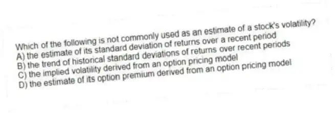 Which of the following is not commonly used as an estimate of a stock's volatility?
A) the estimate of its standard deviation of returns over a recent period
B) the trend of historical standard deviations of returns over recent periods
C) the implied volatility derived from an option pricing model
D) the estimate of its option premium derived from an option pricing model