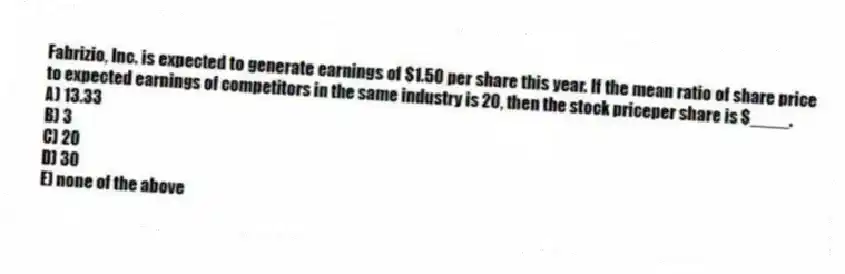 Fabrizio, Inc. is expected to generate earnings of $1.50 per share this year. If the mean ratio of share price to expected earnings of competitors in the same industry is 20, then the stock priceper share is $____.
A) 13.33
B) 3
C) 20
D) 30
E) none of the above