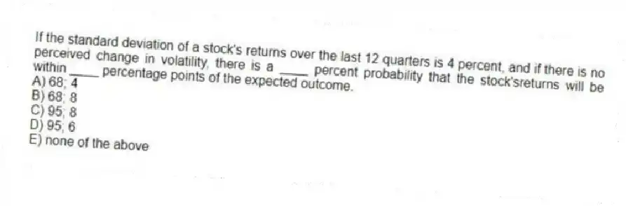 If the standard deviation of a stock's returns over the last 12 quarters is 4 percent, and if there is no perceived change in volatility, there is a ____ percent probability that the stock'sreturns will be within ____ percentage points of the expected outcome.
A) 68; 4
B) 68; 8
C) 95; 8
D) 95; 6
E) none of the above