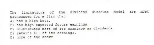 The limitations of the dividend discount model are most pronounced for a firm that
A) has a high beta.
B) has high expected future earnings.
C) distributes most of its earnings as dividends.
D) retains all of its earnings.
E) none of the above
