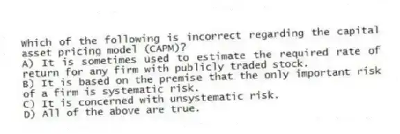 Which of the following is incorrect regarding the capital asset pricing model (CAPM)?
A) It is sometimes used to estimate the required rate of return for any firm with publicly traded stock.
B) It is based on the premise that the only important risk of a firm is systematic risk.
C) It is concerned with unsystematic risk.
D) All of the above are true.