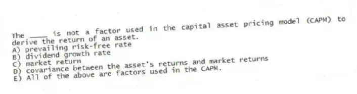 The ____ is not a factor used in the capital asset pricing model (CAPM) to derive the return of an asset.
A) prevailing risk-free rate
B) dividend growth rate
C) market return
D) covariance between the asset's returns and market returns
E) All of the above are factors used in the CAPM.
