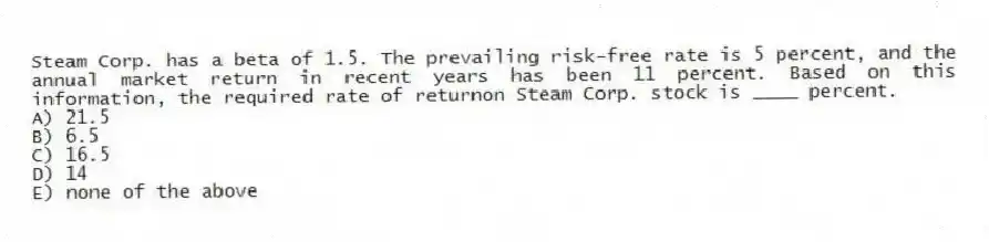 Steam Corp. has a beta of 1.5. The prevailing risk-free rate is 5 percent, and the annual market return in recent years has been 11 percent. Based on this information, the required rate of returnon Steam Corp. stock is ____ percent.
A) 21.5
B) 6.5
C) 16.5
D) 14
E) none of the above
