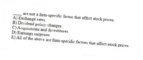 ____ are not a firm-specific factor that affect stock prices.
A) Exchange rates
B) Dividend policy changes
C) Acquisitions and divestitures
D) Earnings surprises
E) All of the above are firm-specific factors that affect stock prices.